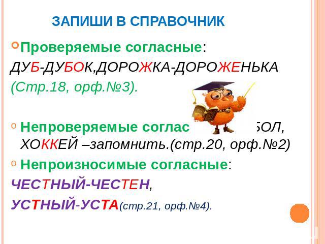 Проверяемые согласные:ДУБ-ДУБОК,ДОРОЖКА-ДОРОЖЕНЬКА(Стр.18, орф.№3).Непроверяемые согласные:ФУТБОЛ, ХОККЕЙ –запомнить.(стр.20, орф.№2)Непроизносимые согласные:ЧЕСТНЫЙ-ЧЕСТЕН,УСТНЫЙ-УСТА(стр.21, орф.№4).