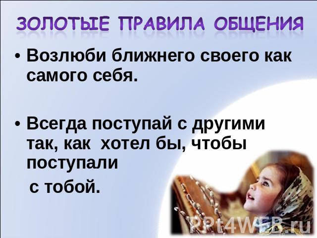 Возлюби ближнего своего как самого себя.Всегда поступай с другими так, как хотел бы, чтобы поступали с тобой.