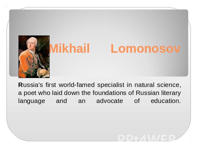 Mikhail LomonosovRussia's first world-famed specialist in natural science, a poet who laid down the foundations of Russian literary language and an advocate of education.