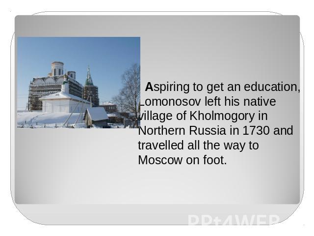 Aspiring to get an education, Lomonosov left his native village of Kholmogory in Northern Russia in 1730 and travelled all the way to Moscow on foot.
