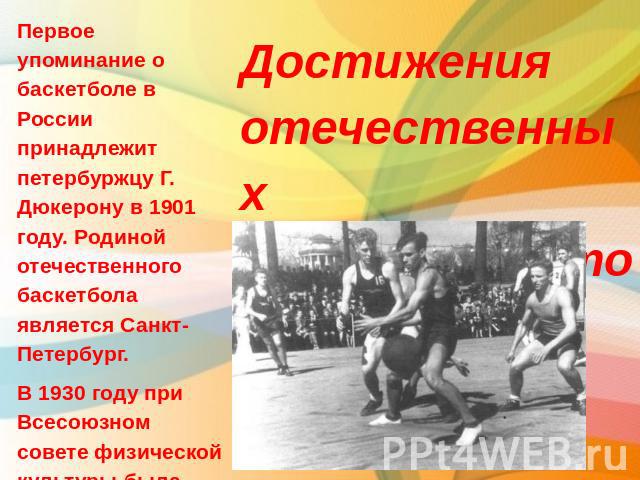 Первое упоминание о баскетболе в России принадлежит петербуржцу Г. Дюкерону в 1901 году. Родиной отечественного баскетбола является Санкт-Петербург.В 1930 году при Всесоюзном совете физической культуры была создана Всесоюзная секция баскетбола. Дост…