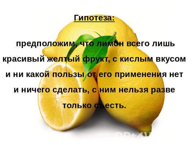 Гипотеза: предположим, что лимон всего лишь красивый желтый фрукт, с кислым вкусом и ни какой пользы от его применения нет и ничего сделать, с ним нельзя разве только съесть.