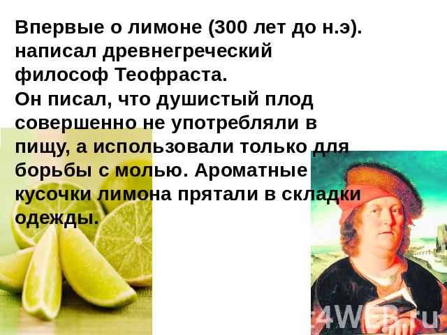 Впервые о лимоне (300 лет до н.э). написал древнегреческий философ Теофраста. Он писал, что душистый плод совершенно не употребляли в пищу, а использовали только для борьбы с молью. Ароматные кусочки лимона прятали в складки одежды.