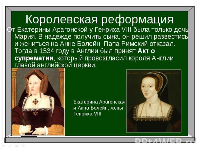 Королевская реформацияОт Екатерины Арагонской у Генриха VIII была только дочь Мария. В надежде получить сына, он решил развестись и жениться на Анне Болейн. Папа Римский отказал. Тогда в 1534 году в Англии был принят Акт о супрематии, который провоз…