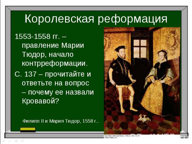 Королевская реформация1553-1558 гг. – правление Марии Тюдор, начало контрреформации.С. 137 – прочитайте и ответьте на вопрос – почему ее назвали Кровавой?