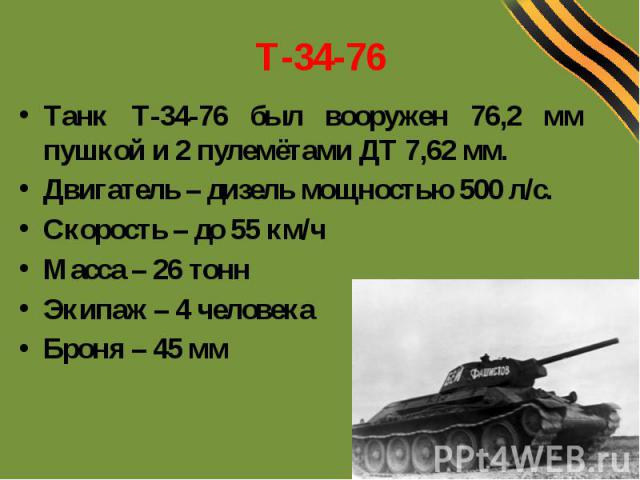 Т-34-76Танк Т-34-76 был вооружен 76,2 мм пушкой и 2 пулемётами ДТ 7,62 мм.Двигатель – дизель мощностью 500 л/с.Скорость – до 55 км/чМасса – 26 тоннЭкипаж – 4 человекаБроня – 45 мм
