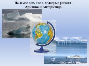 На земле есть очень холодные районы –Арктика и Антарктида.