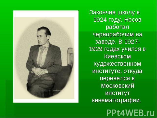Закончив школу в 1924 году, Носов работал чернорабочим на заводе. В 1927-1929 годах учился в Киевском художественном институте, откуда перевелся в Московский институт кинематографии.