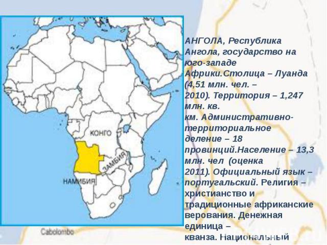 АНГОЛА, Республика Ангола, государство на юго-западе Африки.Столица – Луанда (4,51 млн. чел. – 2010). Территория – 1,247 млн. кв. км. Административно-территориальное деление – 18 провинций.Население – 13,3 млн. чел  (оценка 2011). Официальный язык –…