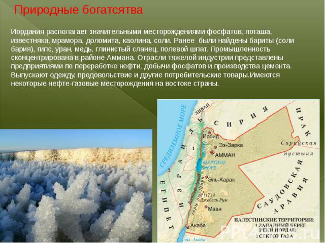 Иордания располагает значительными месторождениями фосфатов, поташа, известняка, мрамора, доломита, каолина, соли. Ранее были найдены бариты (соли бария), гипс, уран, медь, глинистый сланец, полевой шпат. Промышленность сконцентрирована в районе Амм…