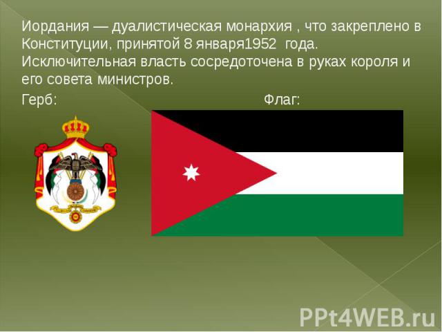 Иордания — дуалистическая монархия , что закреплено в Конституции, принятой 8 января1952 года. Исключительная власть сосредоточена в руках короля и его совета министров.Герб: Флаг: