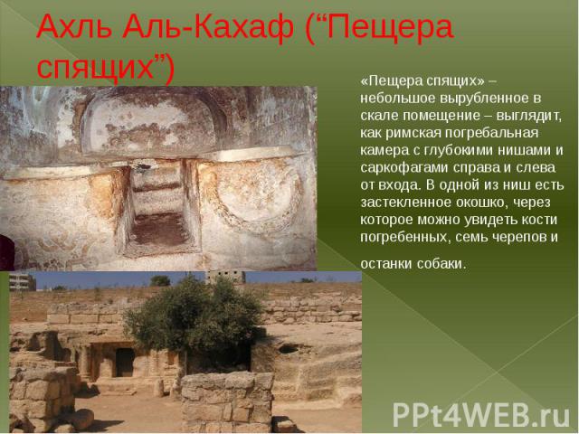 Ахль Аль-Кахаф (“Пещера спящих”)«Пещера спящих» – небольшое вырубленное в скале помещение – выглядит, как римская погребальная камера с глубокими нишами и саркофагами справа и слева от входа. В одной из ниш есть застекленное окошко, через которое мо…