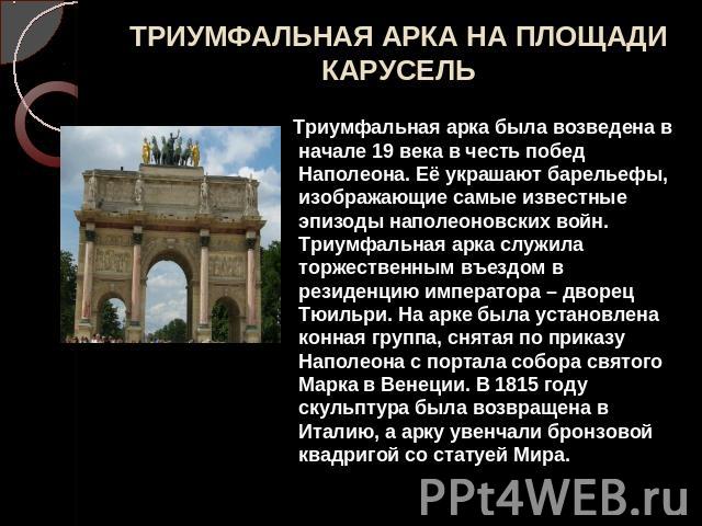 ТРИУМФАЛЬНАЯ АРКА НА ПЛОЩАДИ КАРУСЕЛЬ Триумфальная арка была возведена в начале 19 века в честь побед Наполеона. Её украшают барельефы, изображающие самые известные эпизоды наполеоновских войн. Триумфальная арка служила торжественным въездом в резид…