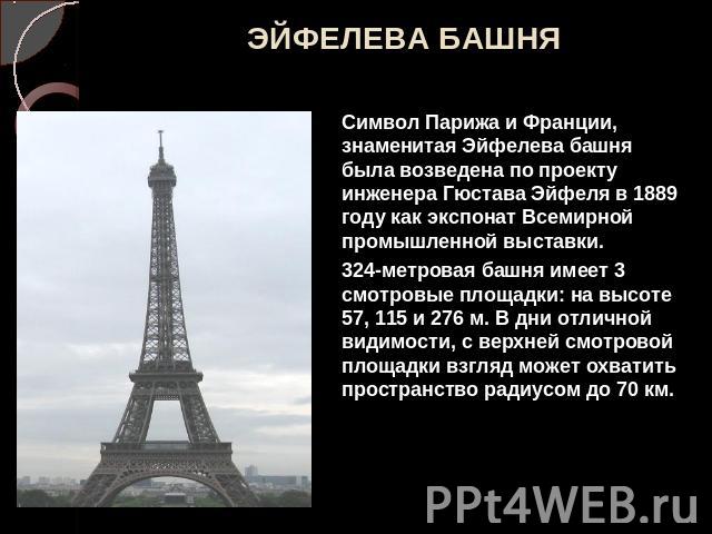ЭЙФЕЛЕВА БАШНЯ Символ Парижа и Франции, знаменитая Эйфелева башня была возведена по проекту инженера Гюстава Эйфеля в 1889 году как экспонат Всемирной промышленной выставки. 324-метровая башня имеет 3 смотровые площадки: на высоте 57, 115 и 276 м. В…