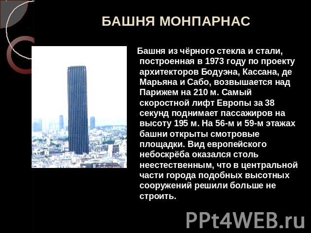 БАШНЯ МОНПАРНАС Башня из чёрного стекла и стали, построенная в 1973 году по проекту архитекторов Бодуэна, Кассана, де Марьяна и Сабо, возвышается над Парижем на 210 м. Самый скоростной лифт Европы за 38 секунд поднимает пассажиров на высоту 195 м. Н…