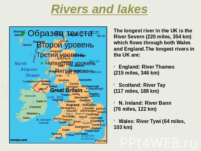 Rivers and lakes The longest river in the UK is the River Severn (220 miles, 354 km) which flows through both Wales and England.The longest rivers in the UK are: England: River Thames (215 miles, 346 km) Scotland: River Tay (117 miles, 188 km) N. Ir…