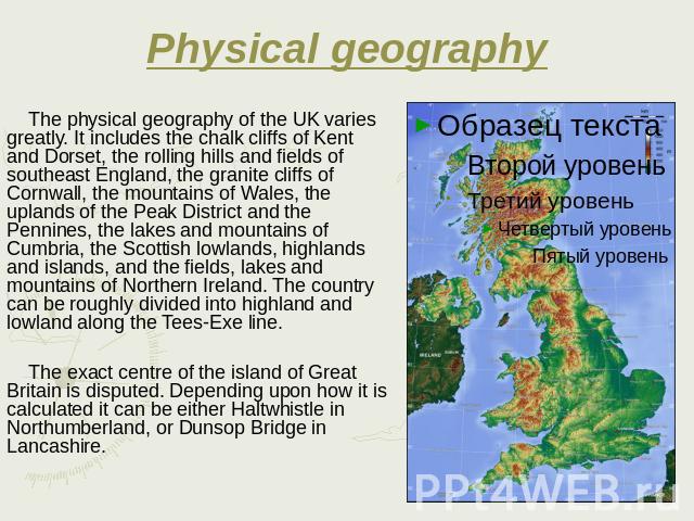 Physical geography The physical geography of the UK varies greatly. It includes the chalk cliffs of Kent and Dorset, the rolling hills and fields of southeast England, the granite cliffs of Cornwall, the mountains of Wales, the uplands of the Peak D…
