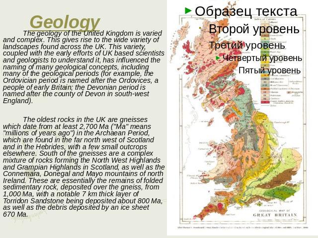 Geology The geology of the United Kingdom is varied and complex. This gives rise to the wide variety of landscapes found across the UK. This variety, coupled with the early efforts of UK based scientists and geologists to understand it, has influenc…