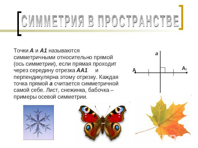 СИММЕТРИЯ В ПРОСТРАНСТВЕ Точки А и А1 называются симметричными относительно прямой (ось симметрии), если прямая проходит через середину отрезка АА1 и перпендикулярна этому отрезку. Каждая точка прямой а считается симметричной самой себе. Лист, снежи…