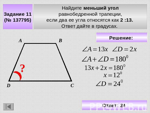 Задание 11 (№ 137795) Найдите меньший угол равнобедренной трапеции, если два ее угла относятся как 2 :13. Ответ дайте в градусах. Решение: Ответ: 24
