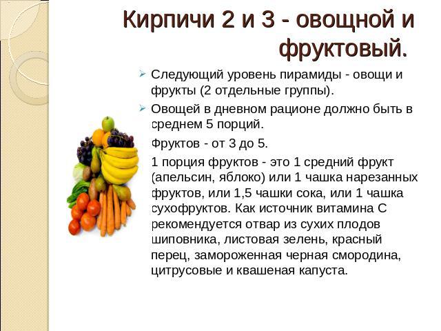 Кирпичи 2 и 3 - овощной и фруктовый. Следующий уровень пирамиды - овощи и фрукты (2 отдельные группы). Овощей в дневном рационе должно быть в среднем 5 порций. Фруктов - от 3 до 5. 1 порция фруктов - это 1 средний фрукт (апельсин, яблоко) или 1 чашк…