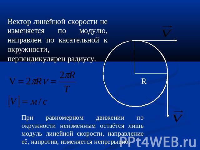 Вектор линейной скорости не изменяется по модулю, направлен по касательной к окружности, перпендикулярен радиусу. При равномерном движении по окружности неизменным остаётся лишь модуль линейной скорости, направление её, напротив, изменяется непрерывно.