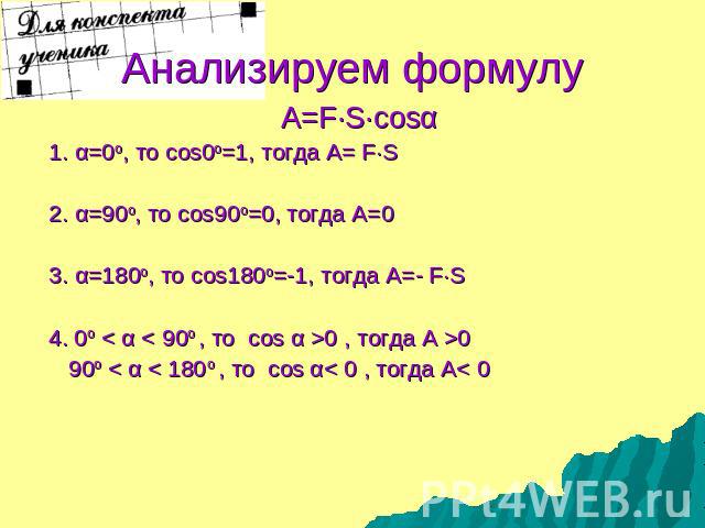 Анализируем формулу A=F·S·cosα 1. α=0о, то cos0о=1, тогда А= F·S 2. α=90о, то cos90о=0, тогда А=0 3. α=180о, то cos180о=-1, тогда А=- F·S 4. 0о < α < 90о , то cos α >0 , тогда А >0 90о < α < 180о , то cos α< 0 , тогда А< 0
