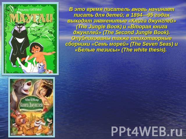 В это время писатель вновь начинает писать для детей; в 1894—95 годах выходят знаменитые «Книга джунглей» (The Jungle Book) и «Вторая книга джунглей» (The Second Jungle Book). Опубликованы также стихотворные сборники «Семь морей» (The Seven Seas) и …
