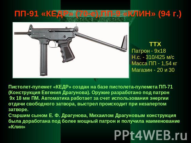 ПП-91 «КЕДР» (70-е),ПП-9 «КЛИН» (94 г.) ТТХ Патрон - 9х18 Н.с. - 310/425 м/с Масса ПП - 1,54 кг Магазин - 20 и 30 Пистолет-пулемет «КЕДР» создан на базе пистолета-пулемета ПП-71 (Конструкция Евгения Драгунова). Оружие разработано под патрон 9х 18 мм…
