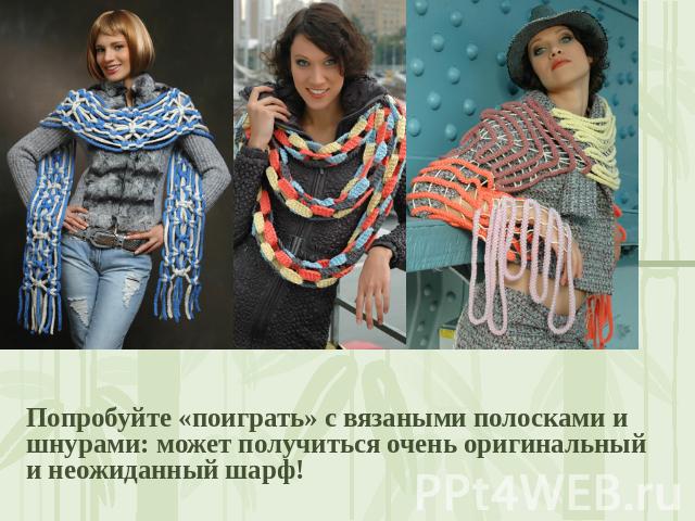 Попробуйте «поиграть» с вязаными полосками и шнурами: может получиться очень оригинальный и неожиданный шарф!