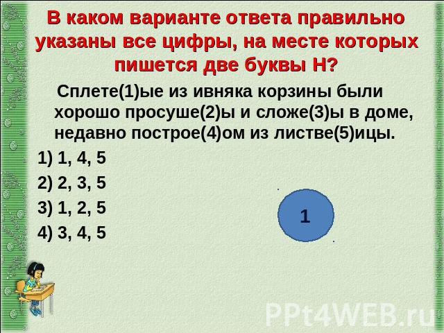 В каком варианте ответа правильно указаны все цифры, на месте которых пишется две буквы Н? Сплете(1)ые из ивняка корзины были хорошо просуше(2)ы и сложе(3)ы в доме, недавно построе(4)ом из листве(5)ицы. 1) 1, 4, 5 2) 2, 3, 5 3) 1, 2, 5 4) 3, 4, 5
