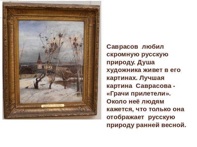 Саврасов любил скромную русскую природу. Душа художника живет в его картинах. Лучшая картина Саврасова - «Грачи прилетели». Около неё людям кажется, что только она отображает русскую природу ранней весной.