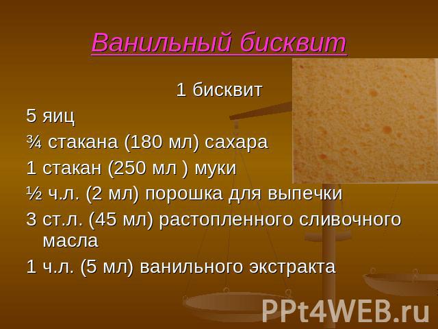 Ванильный бисквит 1 бисквит 5 яиц ¾ стакана (180 мл) сахара 1 стакан (250 мл ) муки ½ ч.л. (2 мл) порошка для выпечки 3 ст.л. (45 мл) растопленного сливочного масла 1 ч.л. (5 мл) ванильного экстракта