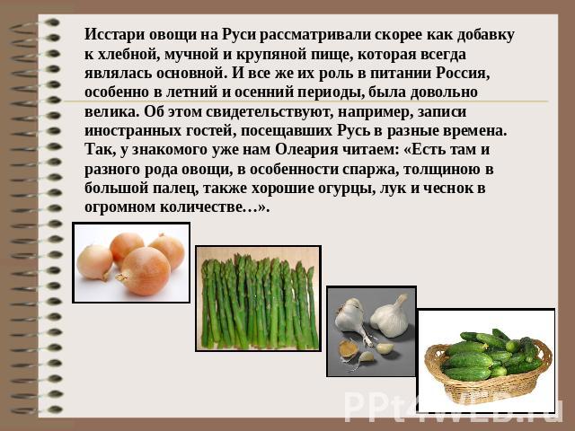 Исстари овощи на Руси рассматривали скорее как добавку к хлебной, мучной и крупяной пище, которая всегда являлась основной. И все же их роль в питании Россия, особенно в летний и осенний периоды, была довольно велика. Об этом свидетельствуют, наприм…