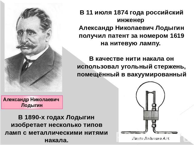 В 11 июля 1874 года российский инженер Александр Николаевич Лодыгин получил патент за номером 1619 на нитевую лампу. В качестве нити накала он использовал угольный стержень, помещённый в вакуумированный сосуд. В 1890-х годах Лодыгин изобретает неско…