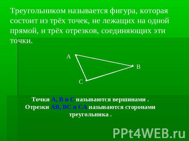 Треугольником называется фигура, которая состоит из трёх точек, не лежащих на одной прямой, и трёх отрезков, соединяющих эти точки. Точки А, В и С называются вершинами . Отрезки АВ, ВС и СА называются сторонами треугольника .