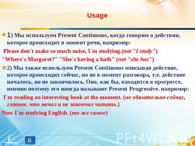 Usage 1) Мы используем Present Continuous, когда говорим о действии, которое происходит в момент речи, например: Please don`t make so much noise, I`m studying.(not 