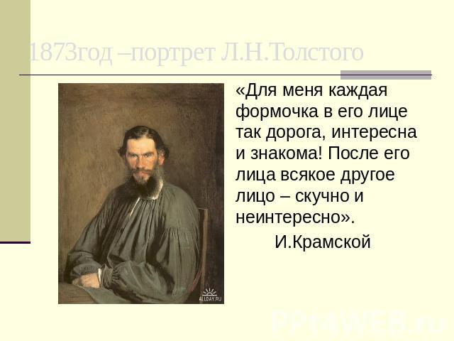 1873год –портрет Л.Н.Толстого «Для меня каждая формочка в его лице так дорога, интересна и знакома! После его лица всякое другое лицо – скучно и неинтересно». И.Крамской