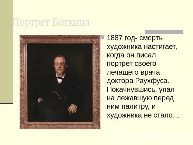Портрет Боткина 1887 год- смерть художника настигает, когда он писал портрет своего лечащего врача доктора Раухфуса. Покачнувшись, упал на лежавшую перед ним палитру, и художника не стало…
