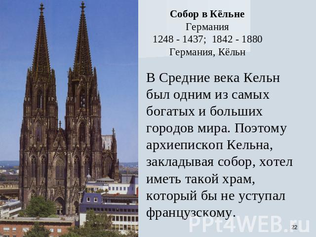 Собор в Кёльне Германия 1248 - 1437; 1842 - 1880 Германия, Кёльн В Средние века Кельн был одним из самых богатых и больших городов мира. Поэтому архиепископ Кельна, закладывая собор, хотел иметь такой храм, который бы не уступал французскому.