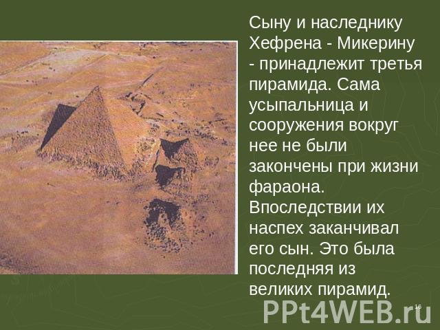 Сыну и наследнику Хефрена - Микерину - принадлежит третья пирамида. Сама усыпальница и сооружения вокруг нее не были закончены при жизни фараона. Впоследствии их наспех заканчивал его сын. Это была последняя из великих пирамид.