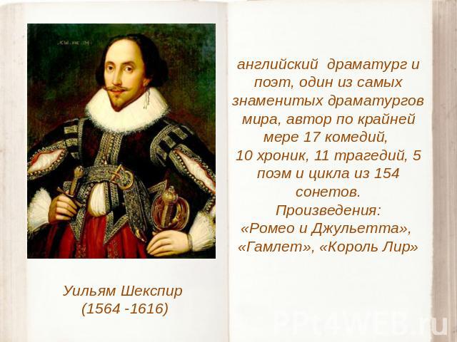 Уильям Шекспир (1564 -1616) английский драматург и поэт, один из самых знаменитых драматургов мира, автор по крайней мере 17 комедий, 10 хроник, 11 трагедий, 5 поэм и цикла из 154 сонетов.Произведения:«Ромео и Джульетта», «Гамлет», «Король Лир»