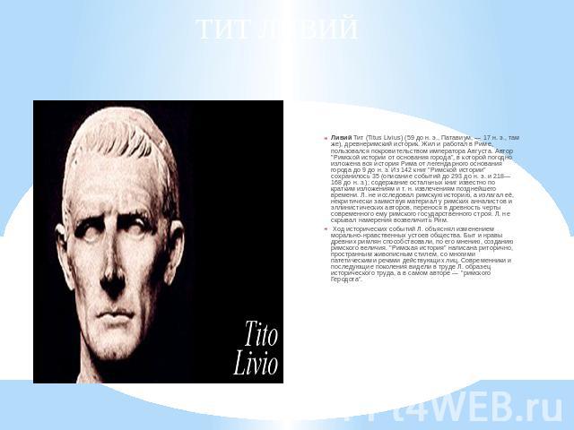 ТИТ ЛИВИЙ Ливий Тит (Titus Livius) (59 до н. э., Патавиум, — 17 н. э., там же), древнеримский историк. Жил и работал в Риме, пользовался покровительством императора Августа. Автор 