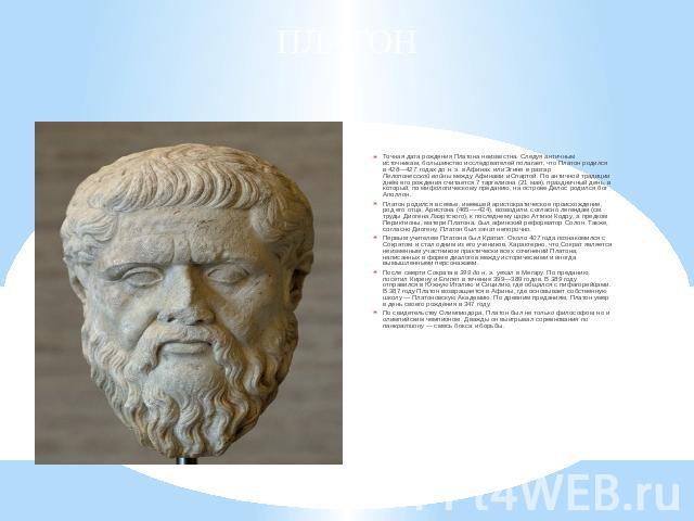 ПЛАТОН Точная дата рождения Платона неизвестна. Следуя античным источникам, большинство исследователей полагает, что Платон родился в 428—427 годах до н. э. в Афинах или Эгине в разгар Пелопонесской войны между Афинами и Спартой. По античной традици…