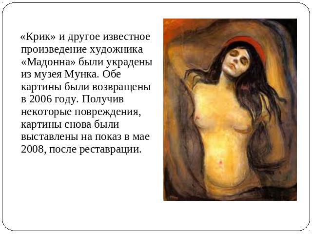 «Крик» и другое известное произведение художника «Мадонна» были украдены из музея Мунка. Обе картины были возвращены в 2006 году. Получив некоторые повреждения, картины снова были выставлены на показ в мае 2008, после реставрации.