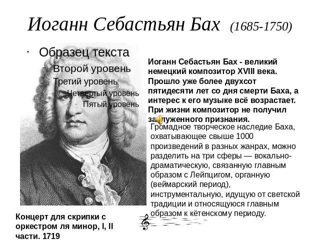 Иоганн Себастьян Бах (1685-1750) Иоганн Себастьян Бах - великий немецкий композитор XVIII века. Прошло уже более двухсот пятидесяти лет со дня смерти Баха, а интерес к его музыке всё возрастает. При жизни композитор не получил заслуженного признания…