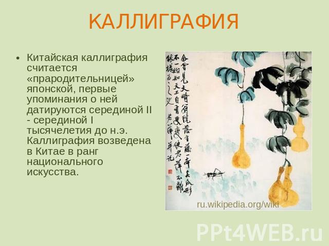 КАЛЛИГРАФИЯ Китайская каллиграфия считается «прародительницей» японской, первые упоминания о ней датируются серединой II - серединой I тысячелетия до н.э. Каллиграфия возведена в Китае в ранг национального искусства.