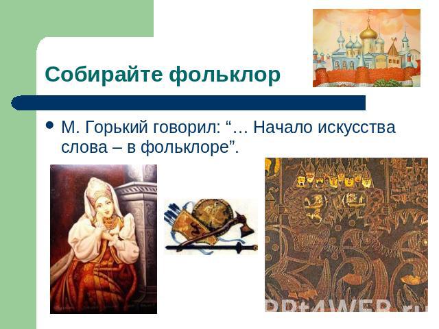 Собирайте фольклор М. Горький говорил: “… Начало искусства слова – в фольклоре”.