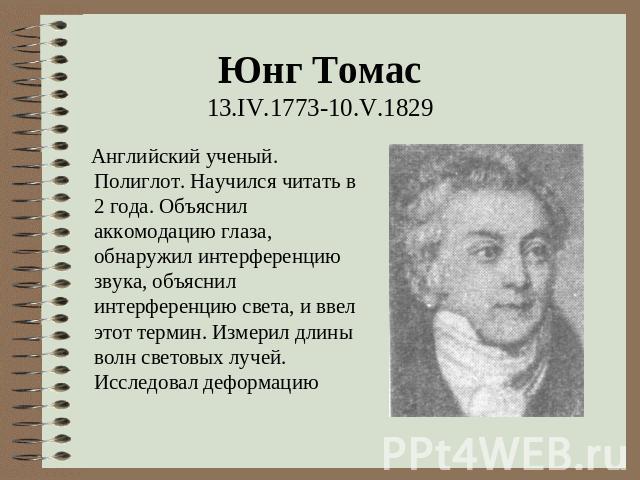 Юнг Томас 13.IV.1773-10.V.1829 Английский ученый. Полиглот. Научился читать в 2 года. Объяснил аккомодацию глаза, обнаружил интерференцию звука, объяснил интерференцию света, и ввел этот термин. Измерил длины волн световых лучей. Исследовал деформацию