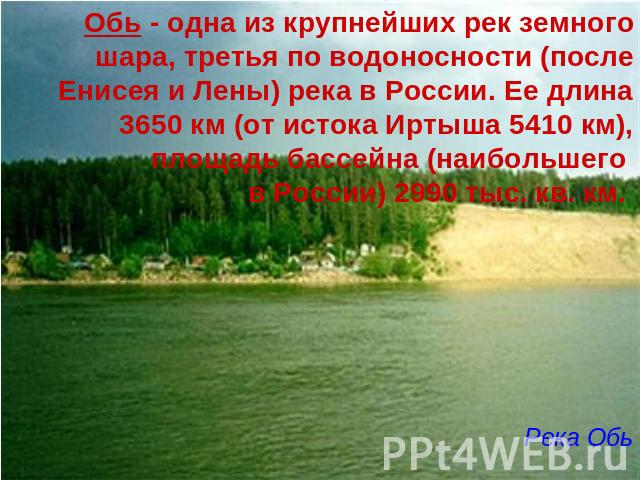 Обь - одна из крупнейших рек земного шара, третья по водоносности (после Енисея и Лены) река в России. Ее длина 3650 км (от истока Иртыша 5410 км), площадь бассейна (наибольшего в России) 2990 тыс. кв. км. Река Обь